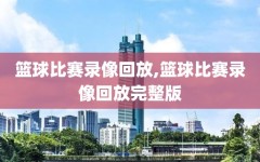 篮球比赛录像回放,篮球比赛录像回放完整版