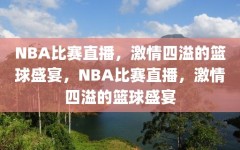 NBA比赛直播，激情四溢的篮球盛宴，NBA比赛直播，激情四溢的篮球盛宴