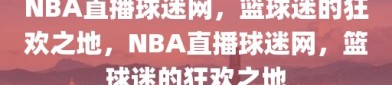 NBA直播球迷网，篮球迷的狂欢之地，NBA直播球迷网，篮球迷的狂欢之地