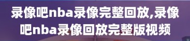 录像吧nba录像完整回放,录像吧nba录像回放完整版视频