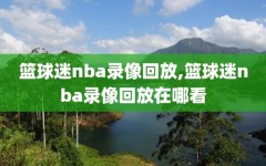 篮球迷nba录像回放,篮球迷nba录像回放在哪看