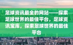 足球资讯最全的网站——探索足球世界的最佳平台，足球资讯宝库，探索足球世界的最佳平台