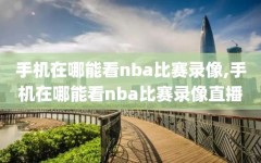 手机在哪能看nba比赛录像,手机在哪能看nba比赛录像直播