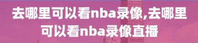 去哪里可以看nba录像,去哪里可以看nba录像直播