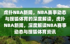 虎扑NBA新闻，NBA赛事动态与搜狐体育的深度解读，虎扑NBA新闻，深度解读NBA赛事动态与搜狐体育资讯