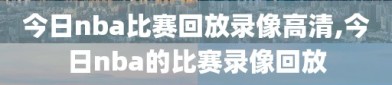 今日nba比赛回放录像高清,今日nba的比赛录像回放