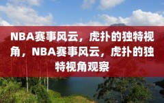 NBA赛事风云，虎扑的独特视角，NBA赛事风云，虎扑的独特视角观察