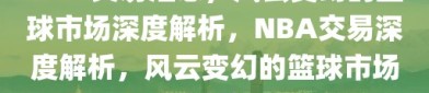 NBA交易汇总，风云变幻的篮球市场深度解析，NBA交易深度解析，风云变幻的篮球市场汇总