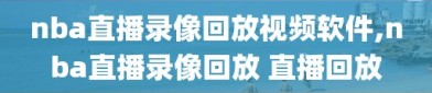 nba直播录像回放视频软件,nba直播录像回放 直播回放