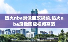 热火nba录像回放视频,热火nba录像回放视频高清