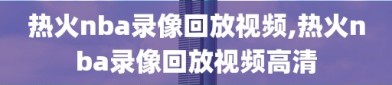 热火nba录像回放视频,热火nba录像回放视频高清