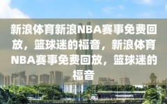 新浪体育新浪NBA赛事免费回放，篮球迷的福音，新浪体育NBA赛事免费回放，篮球迷的福音