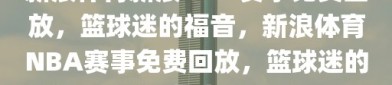 新浪体育新浪NBA赛事免费回放，篮球迷的福音，新浪体育NBA赛事免费回放，篮球迷的福音