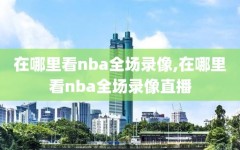 在哪里看nba全场录像,在哪里看nba全场录像直播