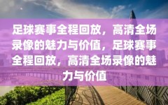 足球赛事全程回放，高清全场录像的魅力与价值，足球赛事全程回放，高清全场录像的魅力与价值