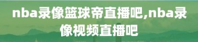 nba录像篮球帝直播吧,nba录像视频直播吧