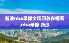 新浪nba录像全场回放在哪看,nba录像 新浪