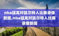 nba猛龙对凯尔特人比赛录像新闻,nba猛龙对凯尔特人比赛录像新闻