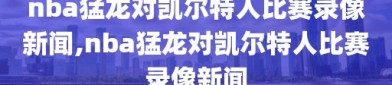 nba猛龙对凯尔特人比赛录像新闻,nba猛龙对凯尔特人比赛录像新闻