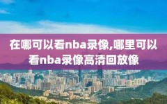 在哪可以看nba录像,哪里可以看nba录像高清回放像