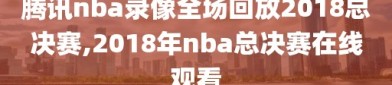 腾讯nba录像全场回放2018总决赛,2018年nba总决赛在线观看