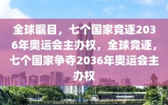 全球瞩目，七个国家竞逐2036年奥运会主办权，全球竞逐，七个国家争夺2036年奥运会主办权