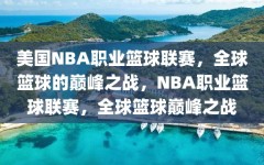 美国NBA职业篮球联赛，全球篮球的巅峰之战，NBA职业篮球联赛，全球篮球巅峰之战