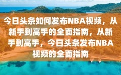 今日头条如何发布NBA视频，从新手到高手的全面指南，从新手到高手，今日头条发布NBA视频的全面指南