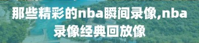 那些精彩的nba瞬间录像,nba录像经典回放像