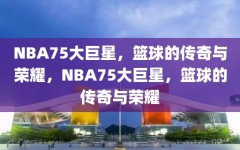 NBA75大巨星，篮球的传奇与荣耀，NBA75大巨星，篮球的传奇与荣耀