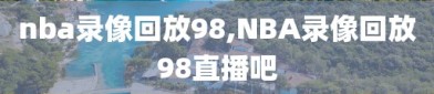 nba录像回放98,NBA录像回放98直播吧