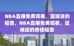 NBA直播免费观看，篮球迷的福音，NBA直播免费观看，篮球迷的绝佳福音