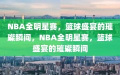 NBA全明星赛，篮球盛宴的璀璨瞬间，NBA全明星赛，篮球盛宴的璀璨瞬间