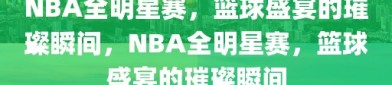 NBA全明星赛，篮球盛宴的璀璨瞬间，NBA全明星赛，篮球盛宴的璀璨瞬间