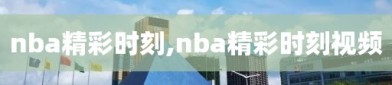 nba精彩时刻,nba精彩时刻视频