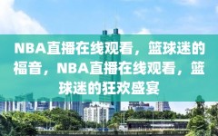 NBA直播在线观看，篮球迷的福音，NBA直播在线观看，篮球迷的狂欢盛宴