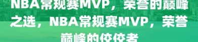 NBA常规赛MVP，荣誉的巅峰之选，NBA常规赛MVP，荣誉巅峰的佼佼者