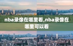 nba录像在哪里看,nba录像在哪里可以看