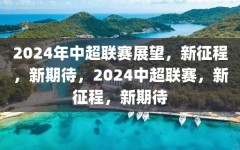 2024年中超联赛展望，新征程，新期待，2024中超联赛，新征程，新期待