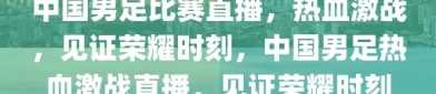 中国男足比赛直播，热血激战，见证荣耀时刻，中国男足热血激战直播，见证荣耀时刻