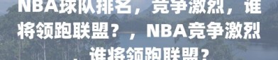 NBA球队排名，竞争激烈，谁将领跑联盟？，NBA竞争激烈，谁将领跑联盟？