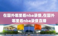 在国外哪里看nba录像,在国外哪里看nba录像直播