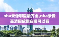 nba录像哪里最齐全,nba录像高清回放像在哪可以看