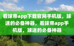 看球帝app下载官网手机版，球迷的必备神器，看球帝app手机版，球迷的必备神器