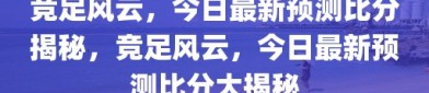 竞足风云，今日最新预测比分揭秘，竞足风云，今日最新预测比分大揭秘