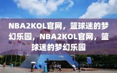 NBA2KOL官网，篮球迷的梦幻乐园，NBA2KOL官网，篮球迷的梦幻乐园