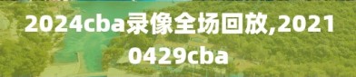 2024cba录像全场回放,20210429cba