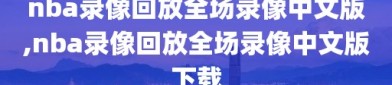 nba录像回放全场录像中文版,nba录像回放全场录像中文版下载