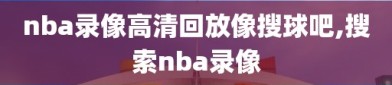 nba录像高清回放像搜球吧,搜索nba录像