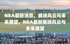 NBA最新消息，赛场风云与未来展望，NBA最新赛场风云与未来展望